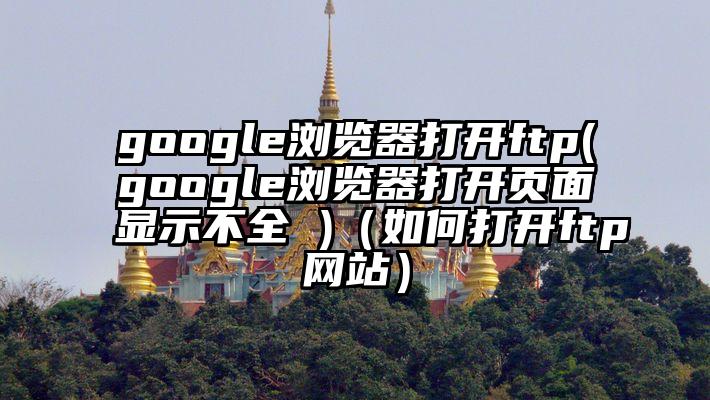 google浏览器打开ftp(google浏览器打开页面显示不全 )（如何打开ftp网站）