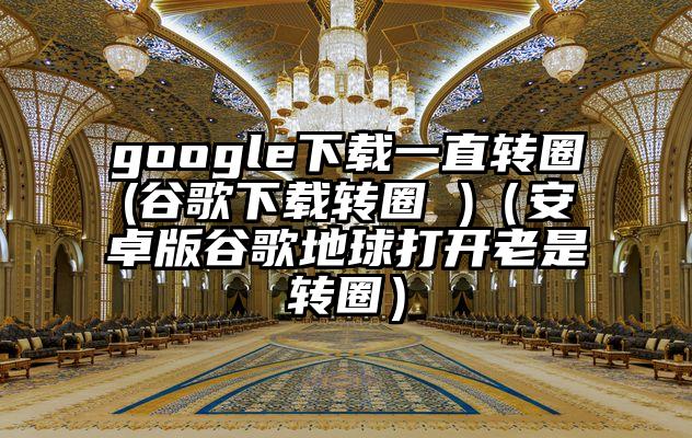 google下载一直转圈(谷歌下载转圈 )（安卓版谷歌地球打开老是转圈）