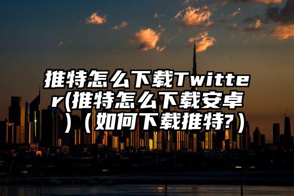 推特怎么下载Twitter(推特怎么下载安卓 )（如何下载推特?）