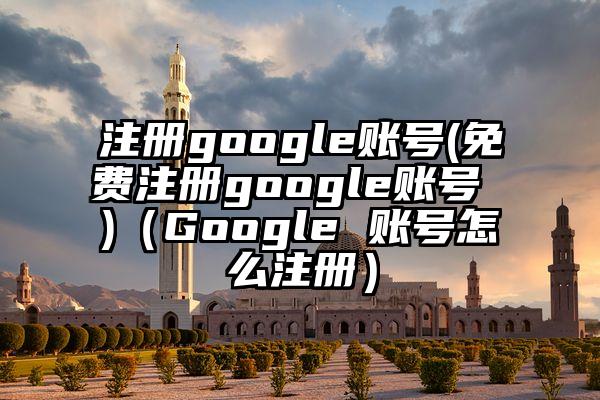 注册google账号(免费注册google账号 )（Google 账号怎么注册）