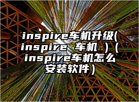 inspire车机升级(inspire 车机 )（inspire车机怎么安装软件）