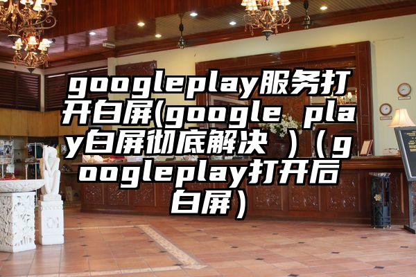 googleplay服务打开白屏(google play白屏彻底解决 )（googleplay打开后白屏）