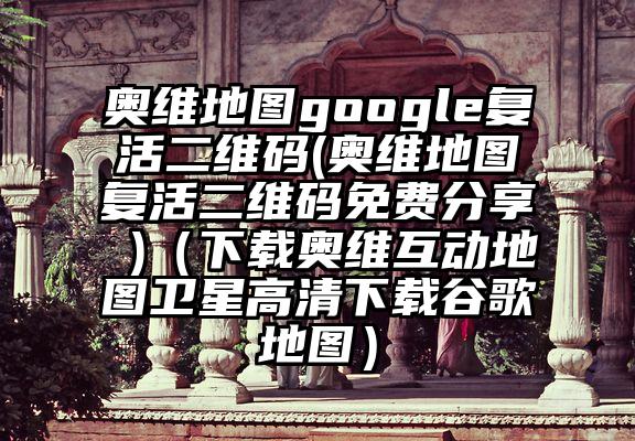 奥维地图google复活二维码(奥维地图复活二维码免费分享 )（下载奥维互动地图卫星高清下载谷歌地图）