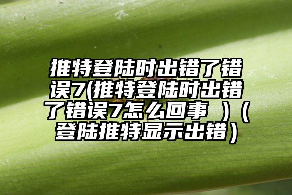 推特登陆时出错了错误7(推特登陆时出错了错误7怎么回事 )（登陆推特显示出错）