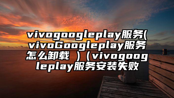 vivogoogleplay服务(vivoGoogleplay服务怎么卸载 )（vivogoogleplay服务安装失败