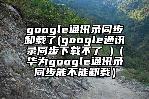 google通讯录同步卸载了(google通讯录同步下载不了 )（华为google通讯录同步能不能卸载）