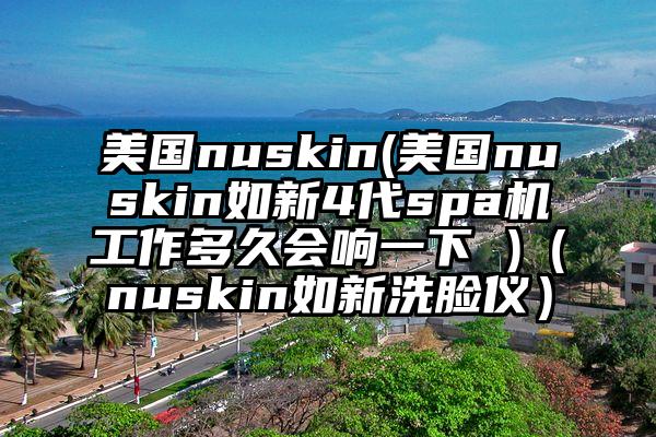 美国nuskin(美国nuskin如新4代spa机工作多久会响一下 )（nuskin如新洗脸仪）