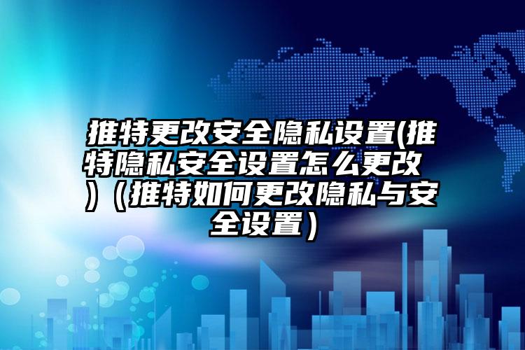 推特更改安全隐私设置(推特隐私安全设置怎么更改 )（推特如何更改隐私与安全设置）