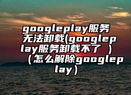 googleplay服务无法卸载(googleplay服务卸载不了 )（怎么解除googleplay）